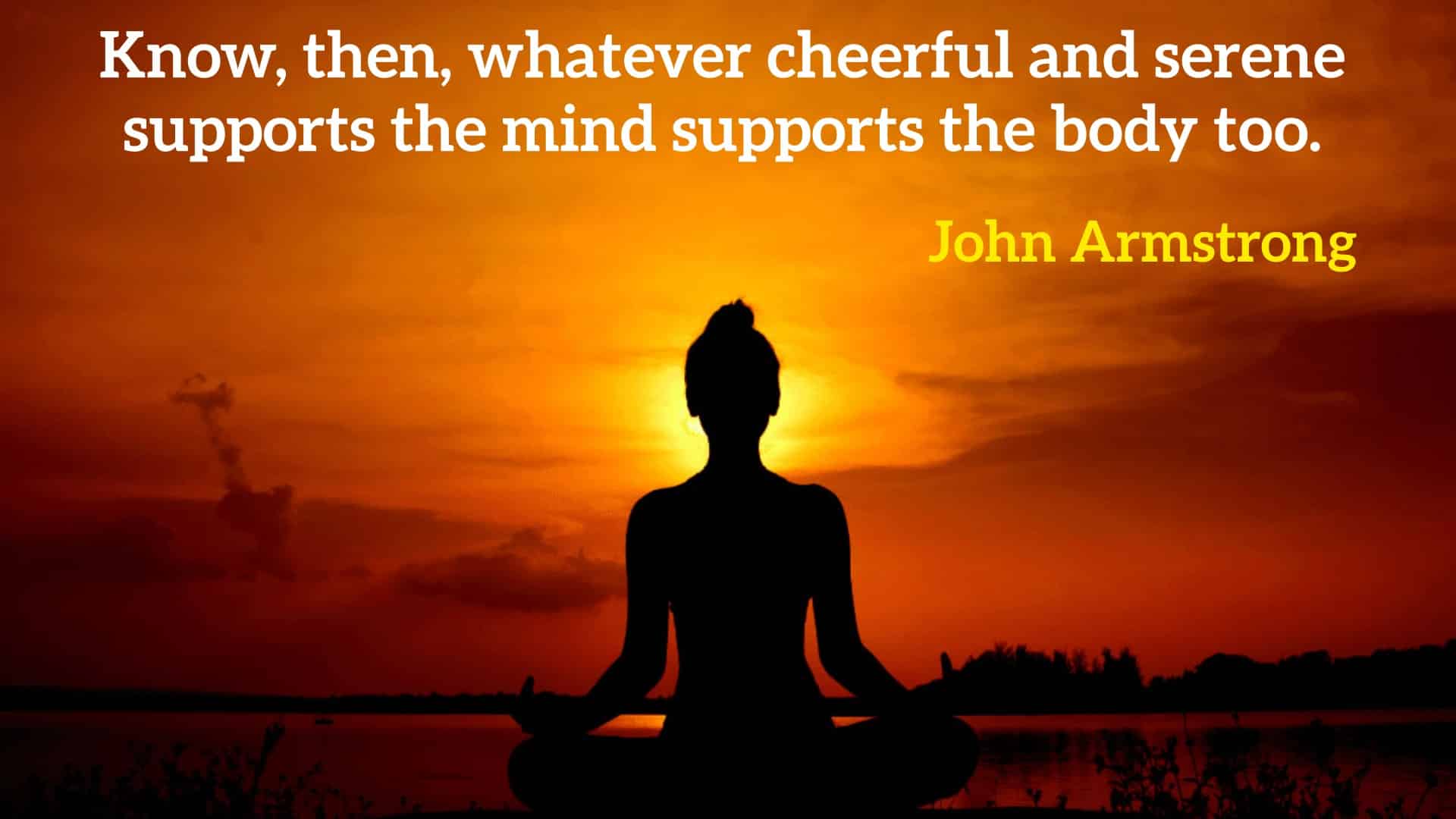 Know, then, whatever cheerful and serene supports the mind supports the body too.” - John Armstrong