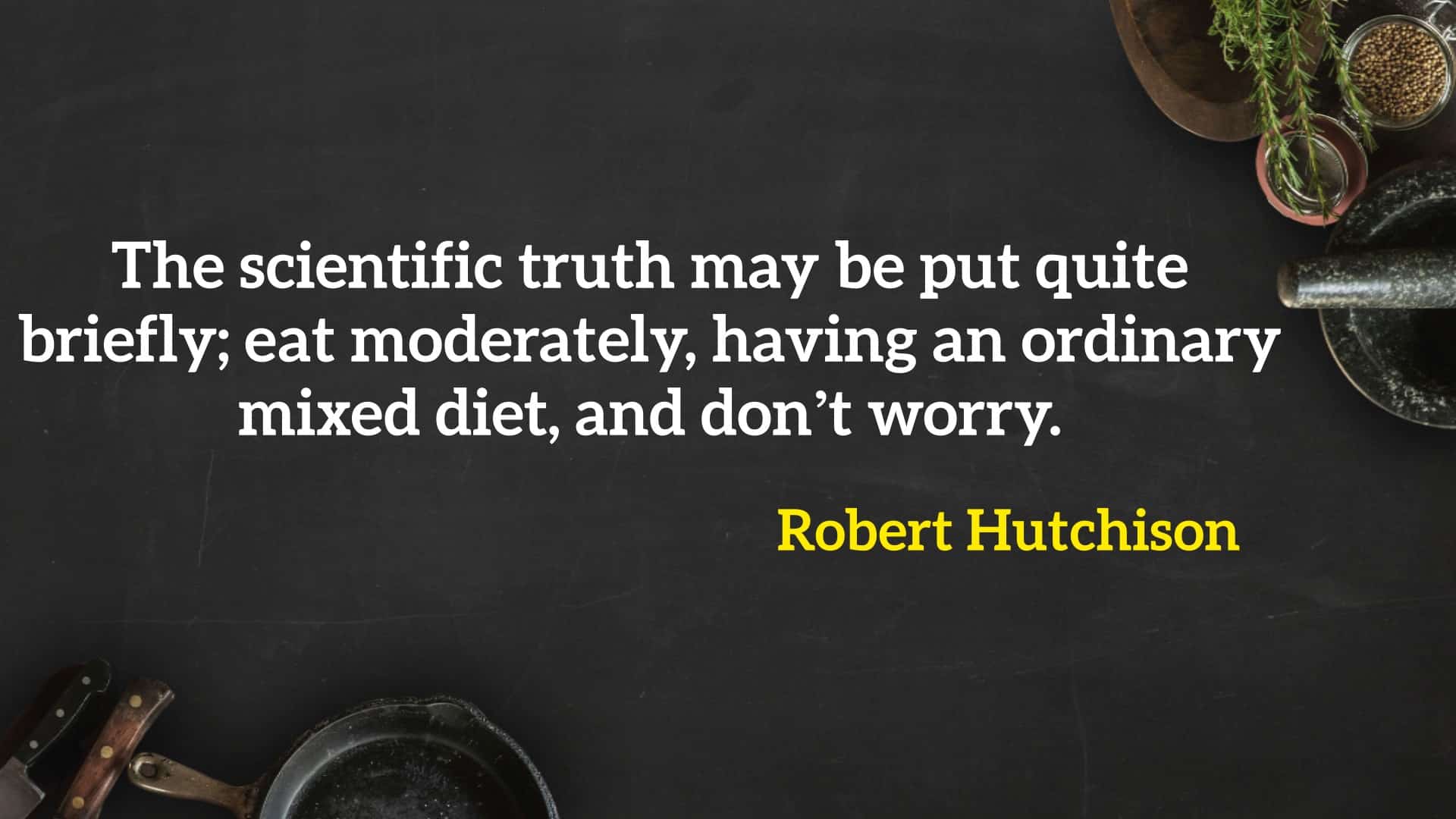 The scientific truth may be put quite briefly; eat moderately, having an ordinary mixed diet, and don’t worry.” - Robert Hutchison